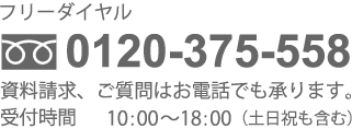 フリーダイヤル 0120-375-558 資料請求、ご質問はお電話でも承ります。受付時間10:00～18:00（土日祝も含む）