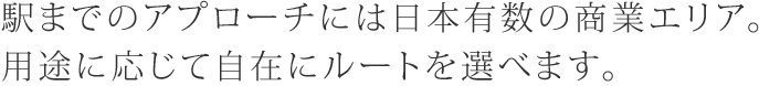 駅までのアプローチには日本有数の商業エリア。 用途に応じて自在にルートを選べます。