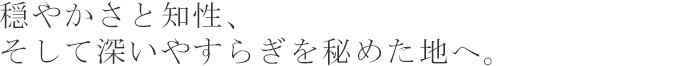 穏やかさと知性、そして深いやすらぎを秘めた地へ。