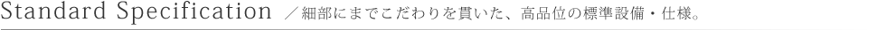 standard specification／細部にまでこだわりを貫いた、高品位の標準設備・仕様。