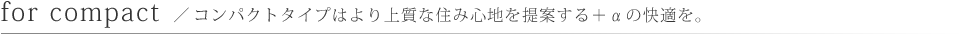 for compact／コンパクトタイプはより上質な住み心地を提案する＋αの快適を。