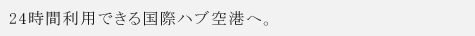 24時間利用できる国際ハブ空港へ。