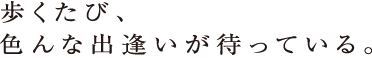 歩くたび、色んな出逢いが待っている。