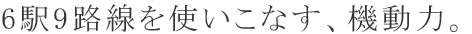 6駅9路線を使いこなす、機動力。