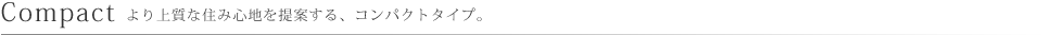 Compact より上質な住み心地を提案する、コンパクトタイプ。