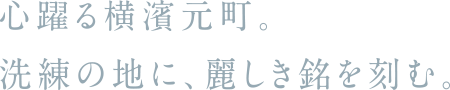 心躍る横濱元町。洗練の地に、麗しき銘を刻む。